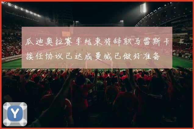 瓜迪奥拉赛季结束将辞职马雷斯卡接任协议已达成曼城已做好准备