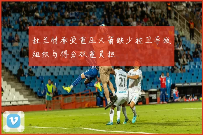 杜兰特承受重压火箭缺少控卫导致组织与得分双重负担