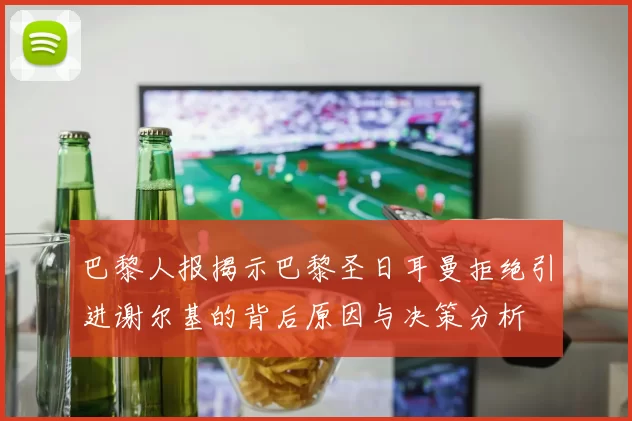 巴黎人报揭示巴黎圣日耳曼拒绝引进谢尔基的背后原因与决策分析
