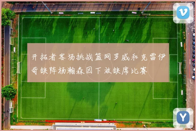 开拓者客场挑战篮网罗威和克雷伊奇缺阵杨瀚森因下放缺席比赛