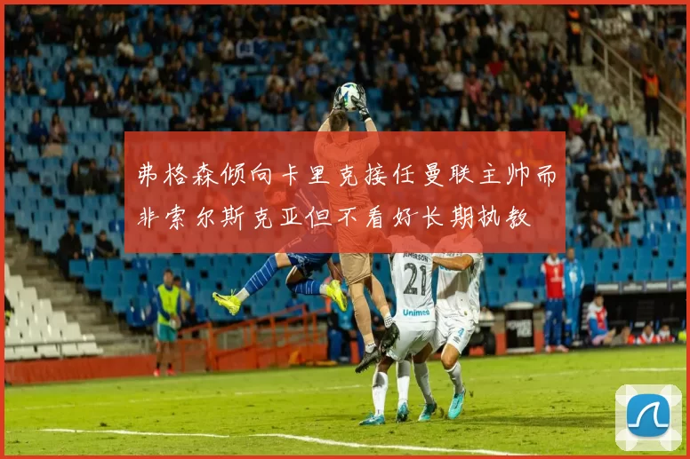 弗格森倾向卡里克接任曼联主帅而非索尔斯克亚但不看好长期执教