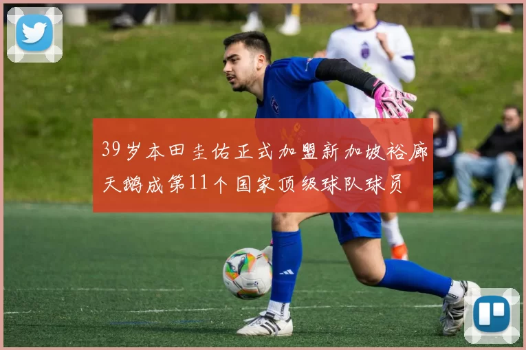 39岁本田圭佑正式加盟新加坡裕廊天鹅成第11个国家顶级球队球员