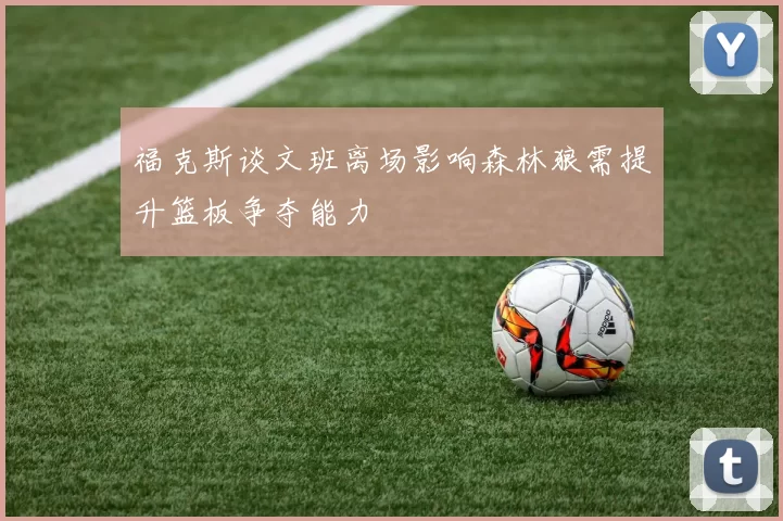 福克斯谈文班离场影响森林狼需提升篮板争夺能力