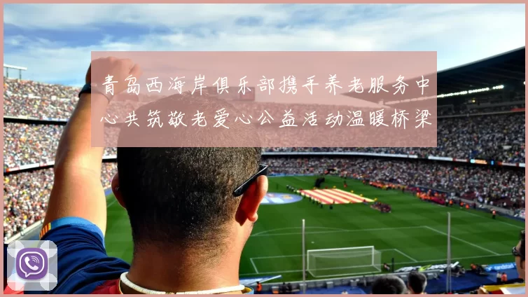 青岛西海岸俱乐部携手养老服务中心共筑敬老爱心公益活动温暖桥梁