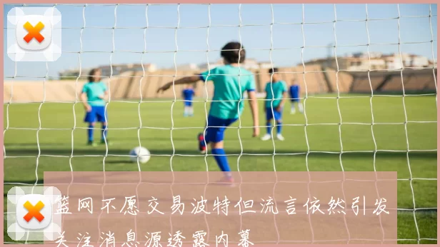 篮网不愿交易波特但流言依然引发关注消息源透露内幕