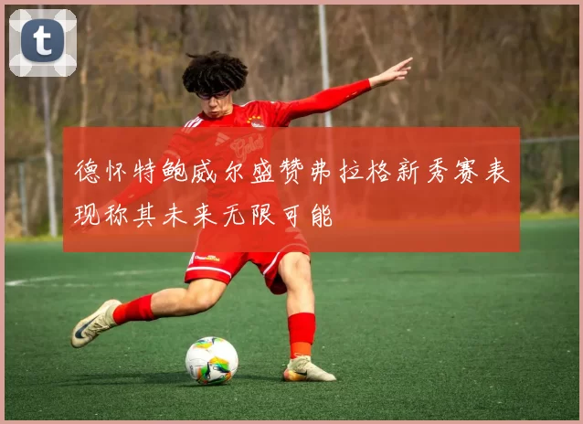 德怀特鲍威尔盛赞弗拉格新秀赛表现称其未来无限可能