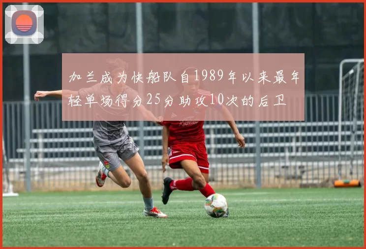 加兰成为快船队自1989年以来最年轻单场得分25分助攻10次的后卫