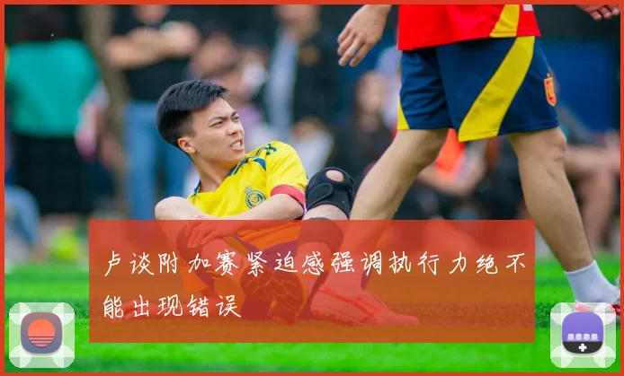 卢谈附加赛紧迫感强调执行力绝不能出现错误