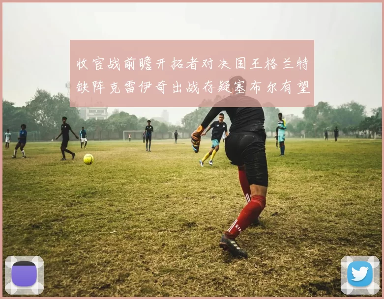 收官战前瞻开拓者对决国王格兰特缺阵克雷伊奇出战存疑塞布尔有望上场