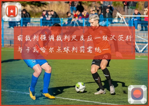 前裁判强调裁判尺度应一致汉茨科与卡瓦哈尔点球判罚需统一