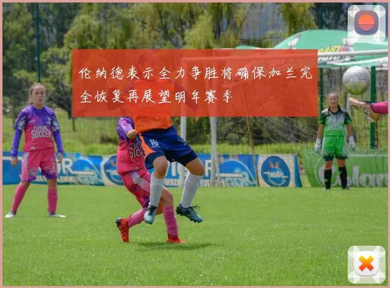 伦纳德表示全力争胜将确保加兰完全恢复再展望明年赛季