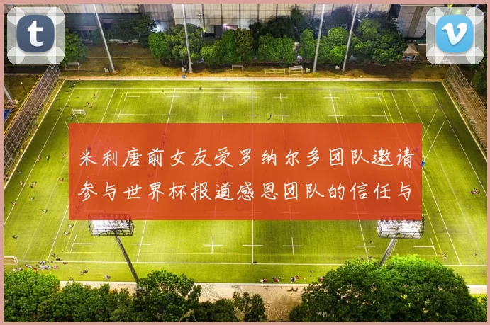 米利唐前女友受罗纳尔多团队邀请参与世界杯报道感恩团队的信任与支持