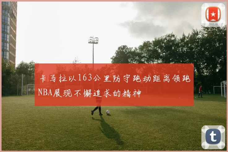 卡马拉以163公里防守跑动距离领跑NBA展现不懈追求的精神