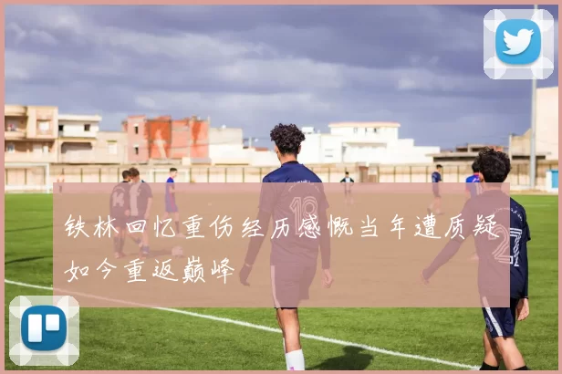 铁林回忆重伤经历感慨当年遭质疑如今重返巅峰