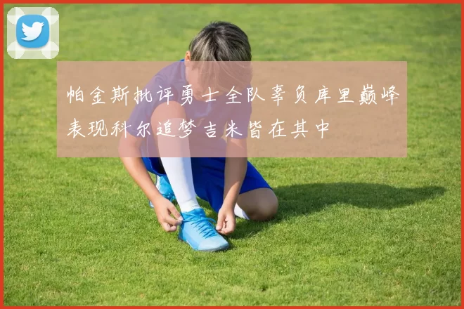 帕金斯批评勇士全队辜负库里巅峰表现科尔追梦吉米皆在其中
