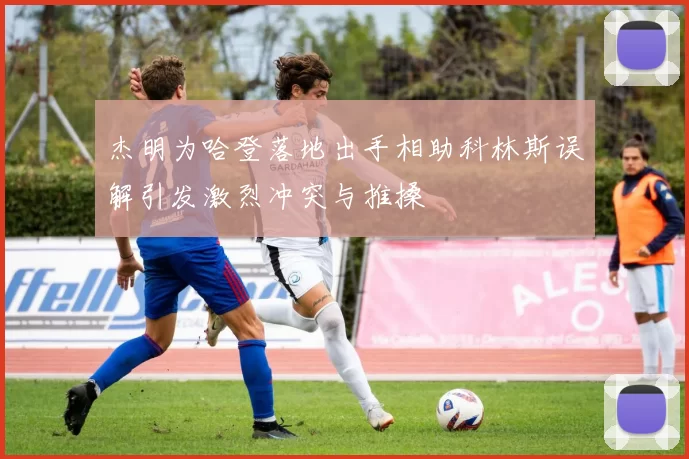 杰明为哈登落地出手相助科林斯误解引发激烈冲突与推搡