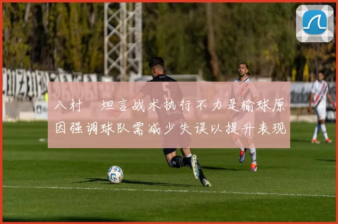 八村塁坦言战术执行不力是输球原因强调球队需减少失误以提升表现