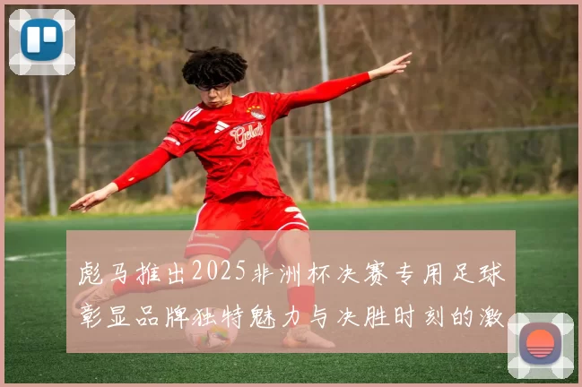 彪马推出2025非洲杯决赛专用足球彰显品牌独特魅力与决胜时刻的激情