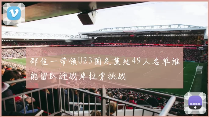 邵佳一带领U23国足集结49人名单谁能留队迎战库拉索挑战