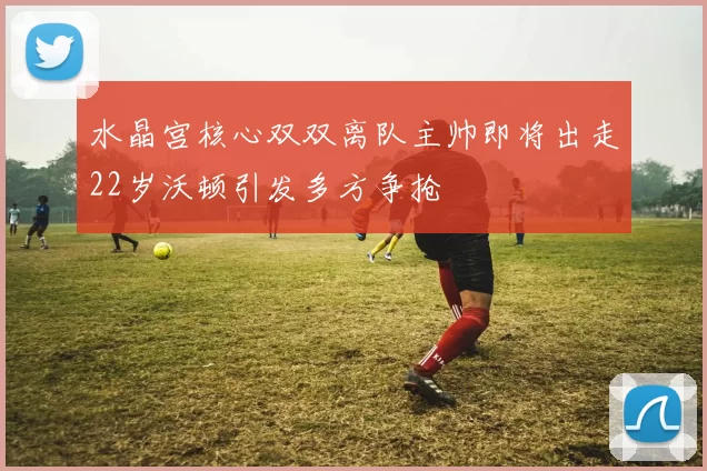 水晶宫核心双双离队主帅即将出走22岁沃顿引发多方争抢