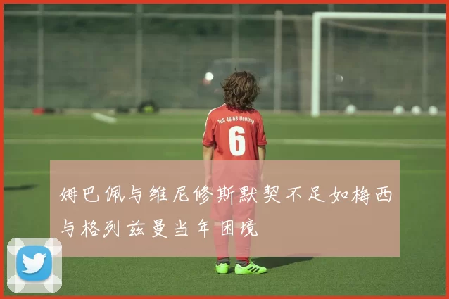 姆巴佩与维尼修斯默契不足如梅西与格列兹曼当年困境